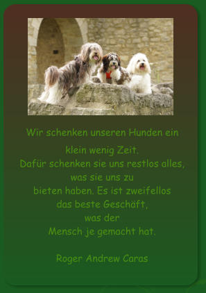 Wir schenken unseren Hunden ein klein wenig Zeit.  Dafür schenken sie uns restlos alles,  was sie uns zu  bieten haben. Es ist zweifellos  das beste Geschäft,  was der  Mensch je gemacht hat.   Roger Andrew Caras